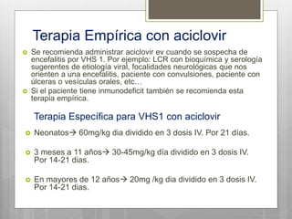Terapia Empírica con aciclovir
 Se recomienda administrar aciclovir ev cuando se sospecha de
encefalitis por VHS 1. Por ejemplo: LCR con bioquímica y serología
sugerentes de etiología viral, focalidades neurológicas que nos
orienten a una encefalitis, paciente con convulsiones, paciente con
úlceras o vesículas orales, etc…
 Si el paciente tiene inmunodeficit también se recomienda esta
terapia empírica.
 Neonatos 60mg/kg dia dividido en 3 dosis IV. Por 21 días.
 3 meses a 11 años 30-45mg/kg día dividido en 3 dosis IV.
Por 14-21 dias.
 En mayores de 12 años 20mg /kg dia dividido en 3 dosis IV.
Por 14-21 dias.
Terapia Específica para VHS1 con aciclovir
 