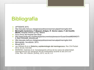 Bibliografía
 UPTODATE 2015.
 http://escuela.med.puc.cl/paginas/publicaciones/manualped/meningitis.html
 Meningitis bacteriana, F. Baquero Artigao, R. Vecino López, F. del Castillo
Martín. Hospital Infantil La Paz. Madrid
 Guía clínica del Hospital San Borja
 http://www.himfg.edu.mx/descargas/documentos/planeacion/Guias/GtrataMENINGITI
S_BACTERIANA_AGUDA.pdf
 http://escuela.med.puc.cl/paginas/publicaciones/manualped/meningitis.html
 Meninghello, 3ra edición, 2013.
 Minsal 2015
 Jan Wilhelm B et al. Historia y epidemiología del meningococo. Rev Chil Pediatr
2012; 83 (6): 533-539
 MORENO, Gabriela et al. Caracterización clínica de los casos de enfermedad
meningocóccica por serogrupo W135 confirmados durante el año 2012 en
Chile. Rev. chil. infectol. [online]. 2013, vol.30, n.4
 