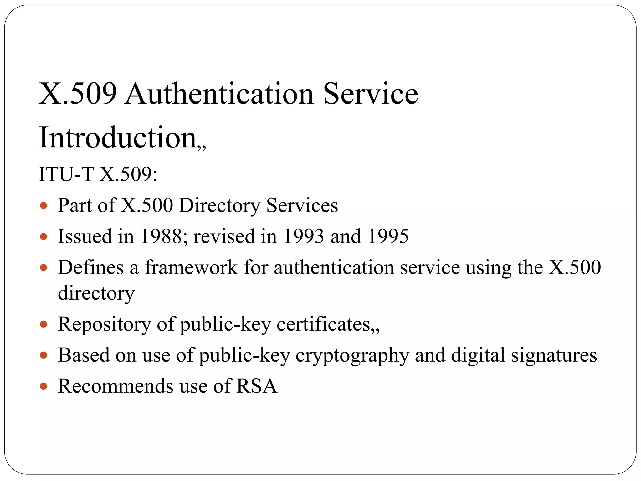 X.509 Authentication Service
Introduction„
ITU-T X.509:
 Part of X.500 Directory Services
 Issued in 1988; revised in 1993 and 1995
 Defines a framework for authentication service using the X.500
directory
 Repository of public-key certificates„
 Based on use of public-key cryptography and digital signatures
 Recommends use of RSA
 