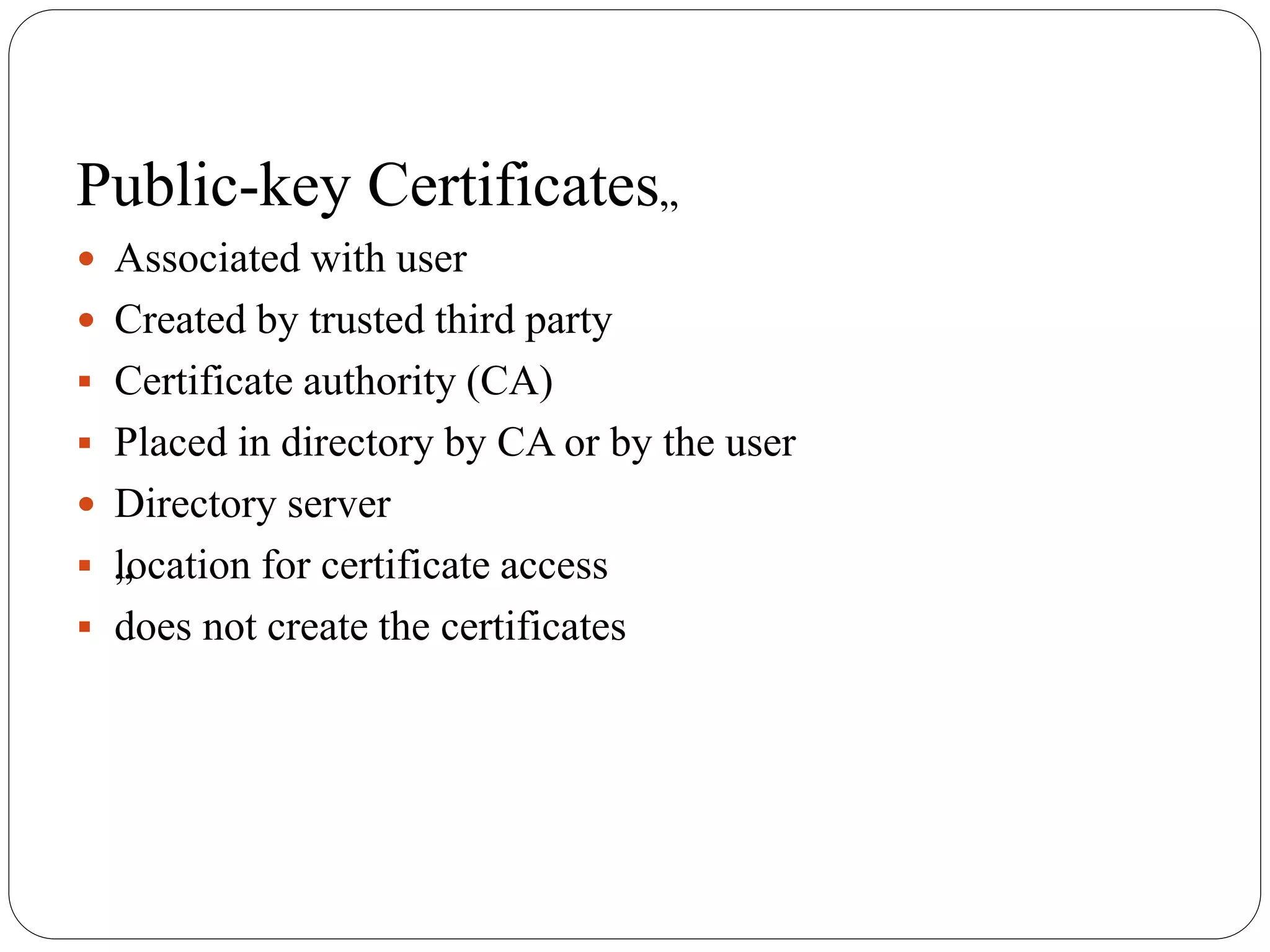 Public-key Certificates„
 Associated with user
 Created by trusted third party
 Certificate authority (CA)
 Placed in directory by CA or by the user
 Directory server
 „location for certificate access
 does not create the certificates
 
