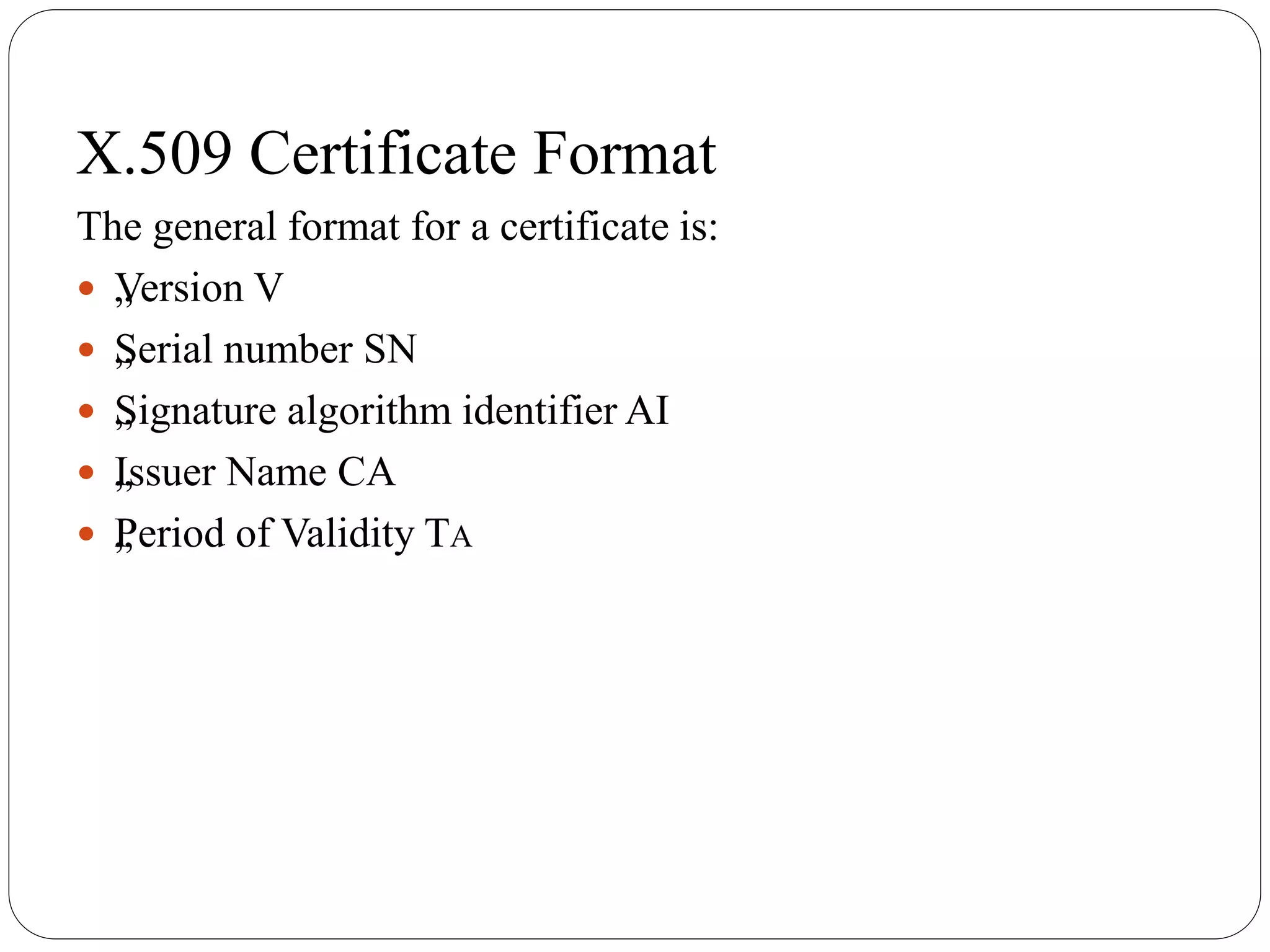 X.509 Certificate Format
The general format for a certificate is:
 „Version V
 „Serial number SN
 „Signature algorithm identifier AI
 „Issuer Name CA
 „Period of Validity TA
 