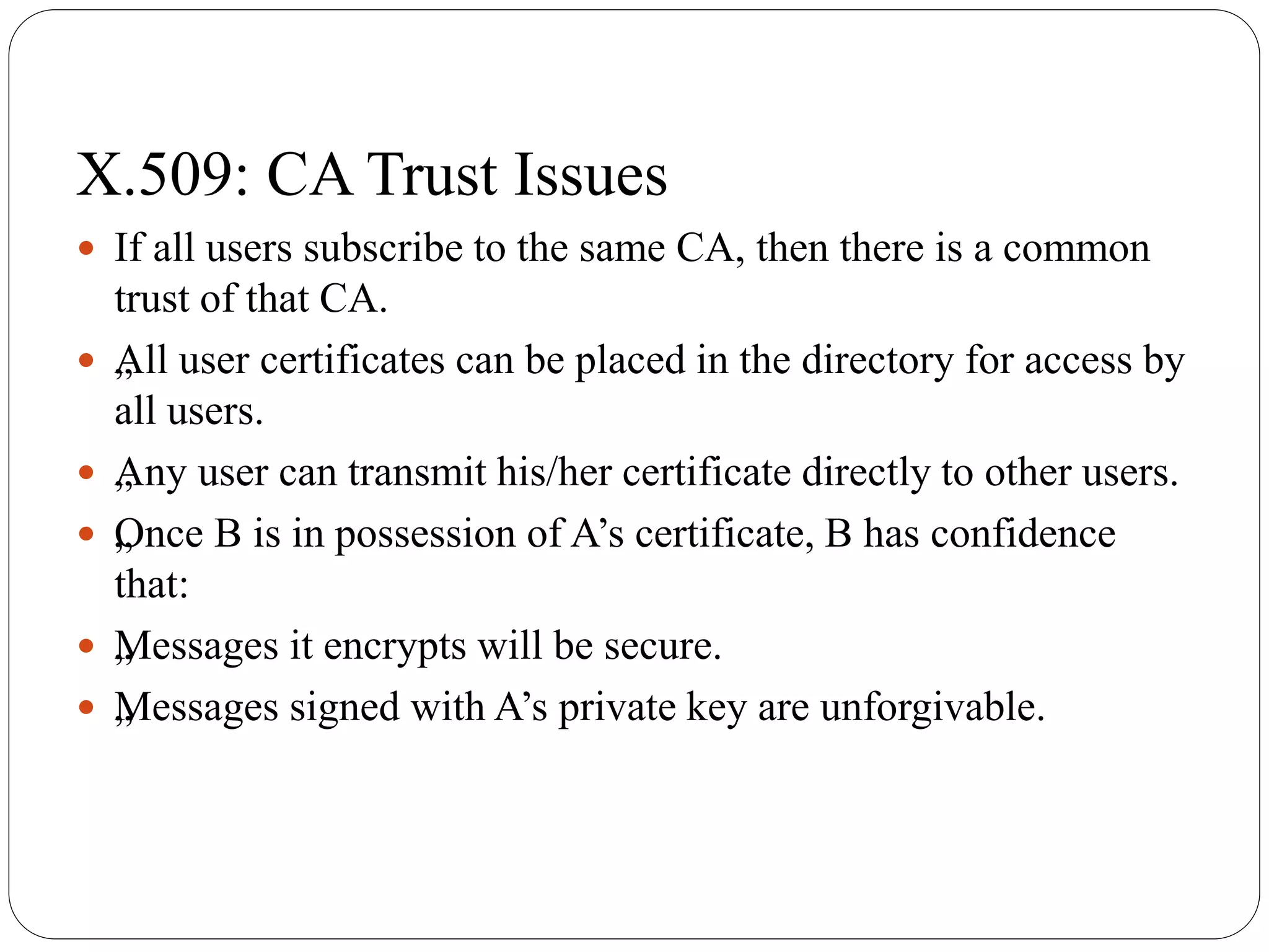 X.509: CA Trust Issues
 If all users subscribe to the same CA, then there is a common
trust of that CA.
 „All user certificates can be placed in the directory for access by
all users.
 „Any user can transmit his/her certificate directly to other users.
 „Once B is in possession of A’s certificate, B has confidence
that:
 „Messages it encrypts will be secure.
 „Messages signed with A’s private key are unforgivable.
 