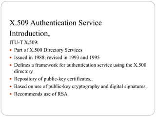 X.509 Authentication Service
Introduction„
ITU-T X.509:
 Part of X.500 Directory Services
 Issued in 1988; revised in 1993 and 1995
 Defines a framework for authentication service using the X.500
directory
 Repository of public-key certificates„
 Based on use of public-key cryptography and digital signatures
 Recommends use of RSA
 