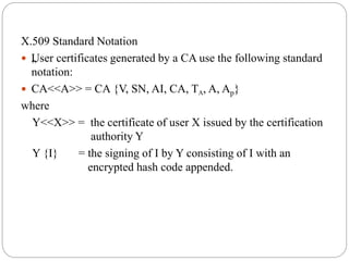 X.509 Standard Notation
 „User certificates generated by a CA use the following standard
notation:
 CA<<A>> = CA {V, SN, AI, CA, TA, A, Ap}
where
Y<<X>> = the certificate of user X issued by the certification
authority Y
Y {I} = the signing of I by Y consisting of I with an
encrypted hash code appended.
 