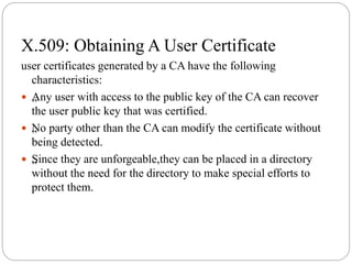 X.509: Obtaining A User Certificate
user certificates generated by a CA have the following
characteristics:
 „Any user with access to the public key of the CA can recover
the user public key that was certified.
 „No party other than the CA can modify the certificate without
being detected.
 „Since they are unforgeable,they can be placed in a directory
without the need for the directory to make special efforts to
protect them.
 