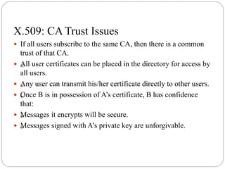 X.509: CA Trust Issues
 If all users subscribe to the same CA, then there is a common
trust of that CA.
 „All user certificates can be placed in the directory for access by
all users.
 „Any user can transmit his/her certificate directly to other users.
 „Once B is in possession of A’s certificate, B has confidence
that:
 „Messages it encrypts will be secure.
 „Messages signed with A’s private key are unforgivable.
 