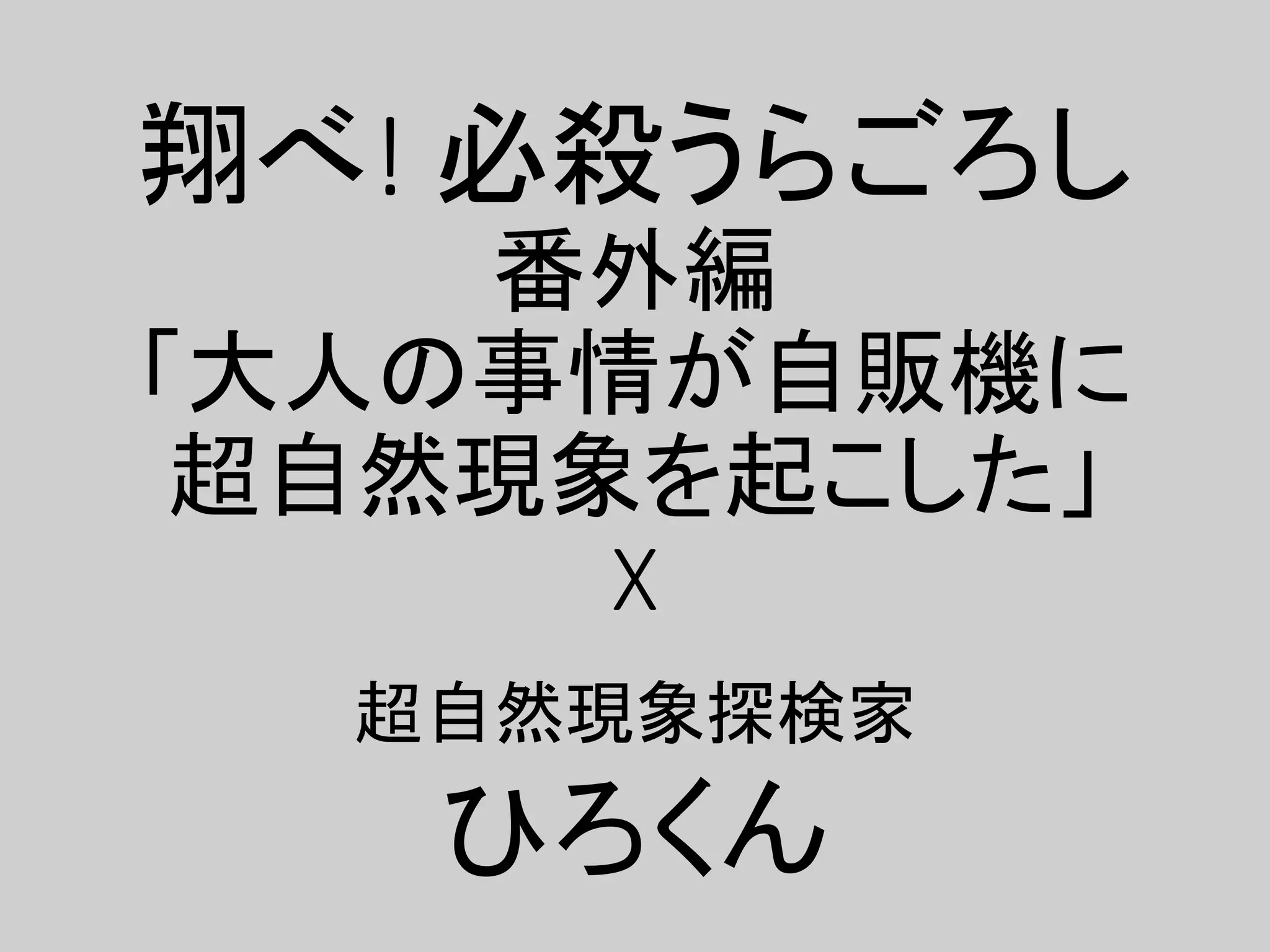 翔べ! 必殺うらごろし
番外編
「大人の事情が自販機に
超自然現象を起こした」
X
超自然現象探検家
ひろくん
 