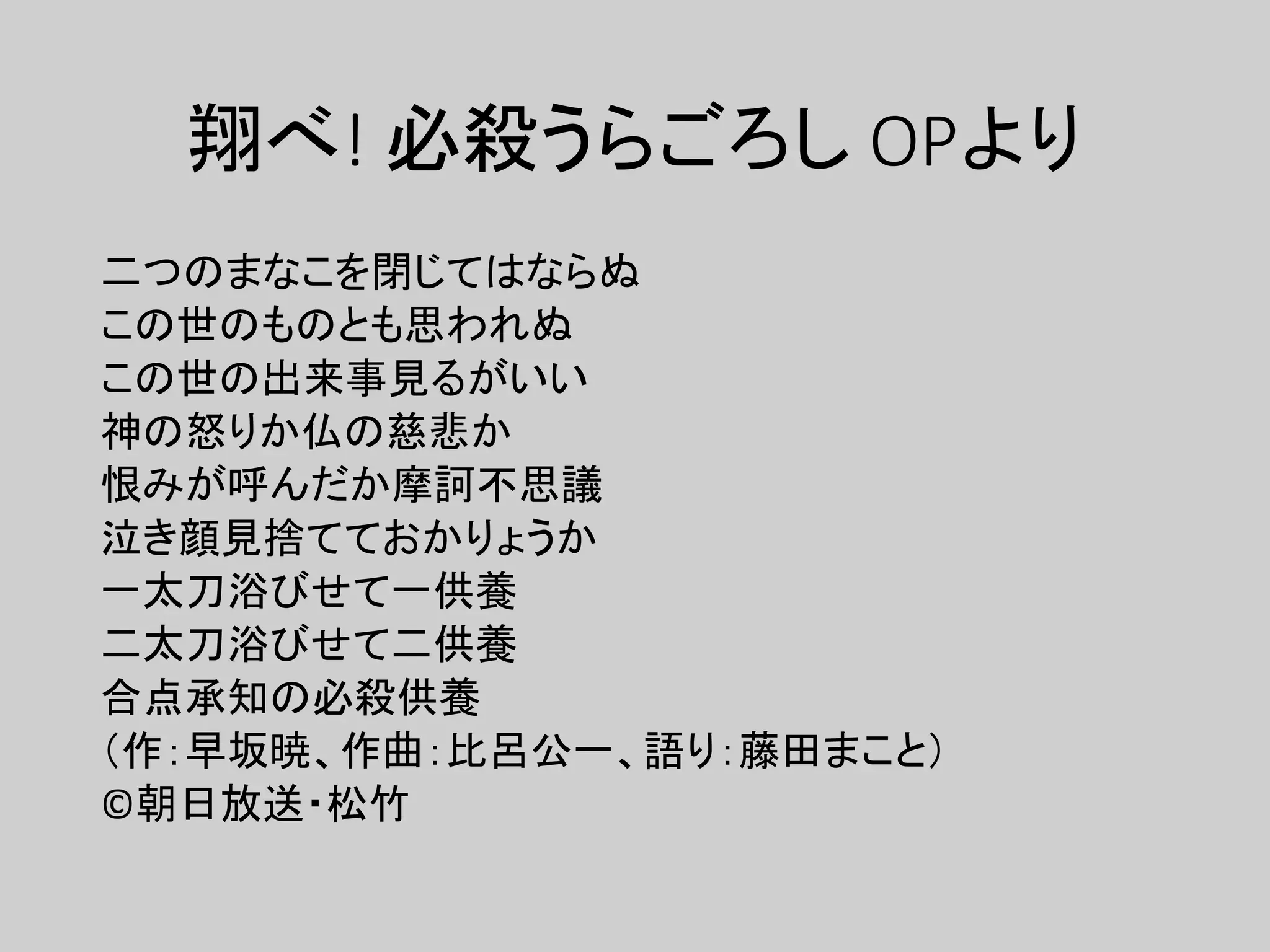翔べ! 必殺うらごろし OPより
二つのまなこを閉じてはならぬ
この世のものとも思われぬ
この世の出来事見るがいい
神の怒りか仏の慈悲か
恨みが呼んだか摩訶不思議
泣き顔見捨てておかりょうか
一太刀浴びせて一供養
二太刀浴びせて二供養
合点承知の必殺供養
（作：早坂暁、作曲：比呂公一、語り：藤田まこと）
©朝日放送・松竹
 