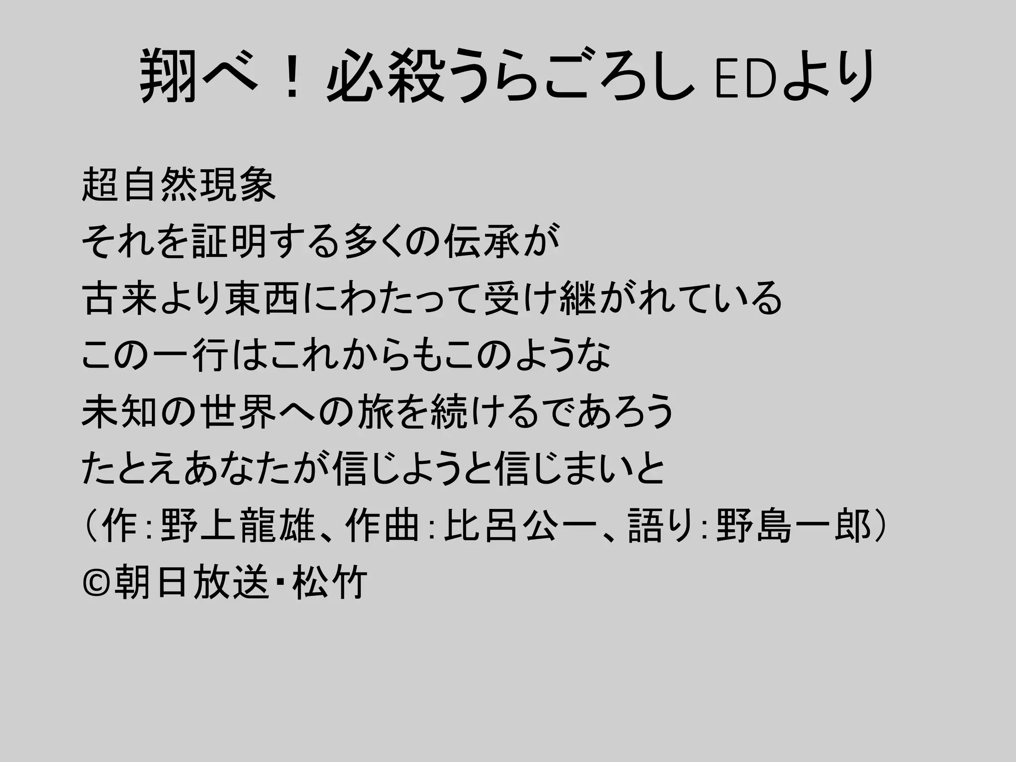 翔べ！必殺うらごろし EDより
超自然現象
それを証明する多くの伝承が
古来より東西にわたって受け継がれている
この一行はこれからもこのような
未知の世界への旅を続けるであろう
たとえあなたが信じようと信じまいと
（作：野上龍雄、作曲：比呂公一、語り：野島一郎）
©朝日放送・松竹
 