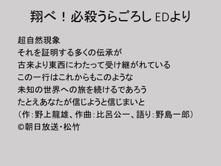 翔べ！必殺うらごろし EDより
超自然現象
それを証明する多くの伝承が
古来より東西にわたって受け継がれている
この一行はこれからもこのような
未知の世界への旅を続けるであろう
たとえあなたが信じようと信じまいと
（作：野上龍雄、作曲：比呂公一、語り：野島一郎）
©朝日放送・松竹
 