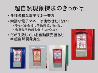 超自然現象探求のきっかけ
• 多種多様な電子マネー普及
• 余計な電子マネーは使わせたくない!
• ライバル会社に手数料払いたくない
• 余計な手数料も負担したくない
• だが失敗している自動販売機あり
⇒超自然現象発生
 