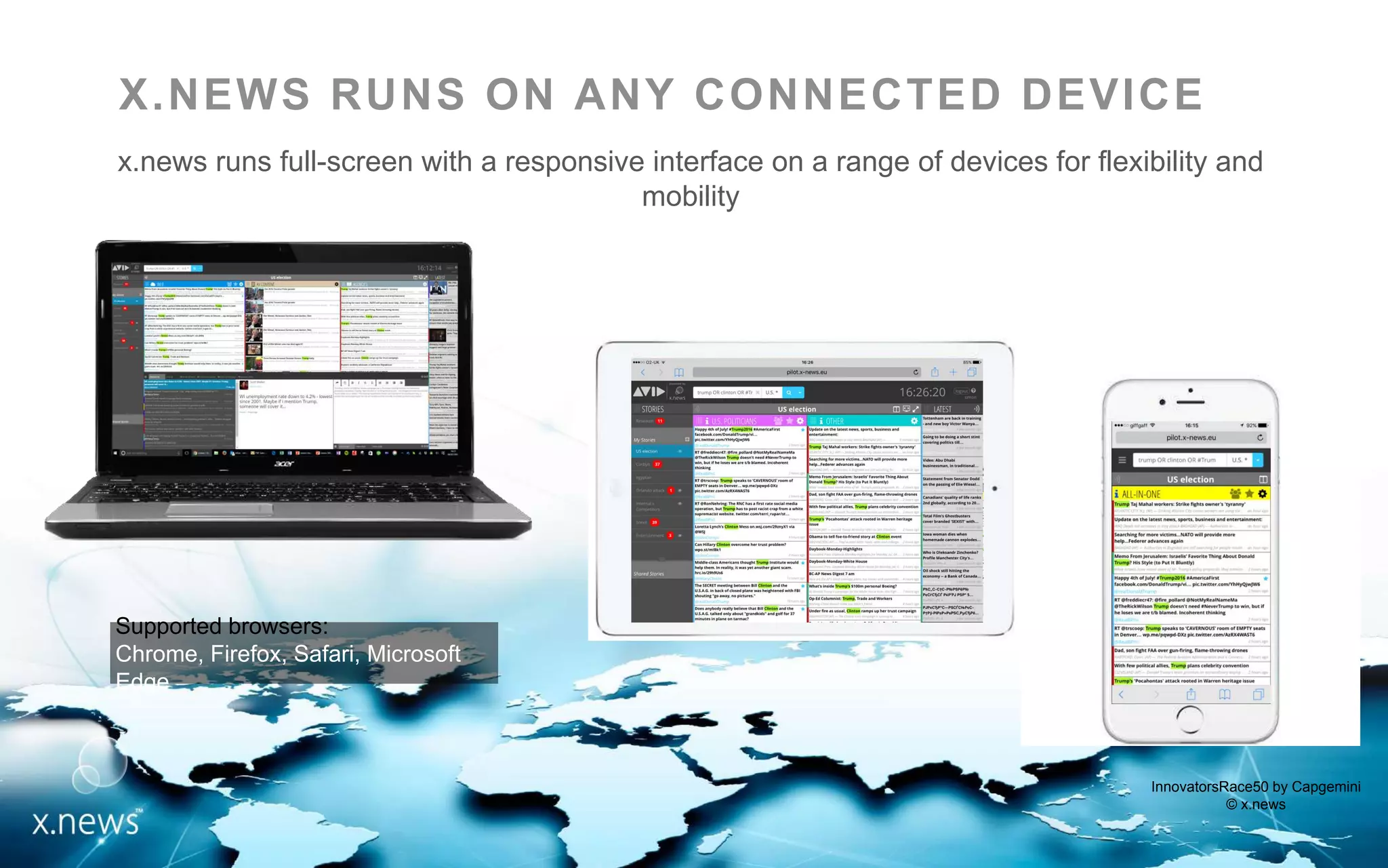 InnovatorsRace50 by Capgemini
© x.news
X.NEWS RUNS ON ANY CONNECTED DEVICE
x.news runs full-screen with a responsive interface on a range of devices for flexibility and
mobility
Supported browsers:
Chrome, Firefox, Safari, Microsoft Edge
 