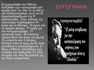 Η εργογραφία του Μάνου
Χατζιδάκι έχει καταγραφεί κατ’
αρχάς από τον ίδιο το συνθέτη
και ανασυντάχθηκε από τον Β.
Αγγελικόπουλο και την Ρ.
Δαλιανούδη . Στην εκδοχή της
τελευταίας περιλαμβάνει 61
έργα για το θέατρο, 10 έργα για
το αρχαίο δράμα, 77 έργα για
τον κινηματογράφο, 11
οργανικά έργα, 36 κύκλους
τραγουδιών και έργα για φωνή,
16 μπαλέτα και 3 όπερες.
Κάποια από τα έργα αυτά είναι
ανέκδοτα ή ανολοκλήρωτα. Ο
ίδιος ο Μάνος Χατζιδάκις έχει
επιλέξει και αριθμήσει 51 από
τα έργα του που θεωρούσε ως
τα πλέον σημαντικά.
 