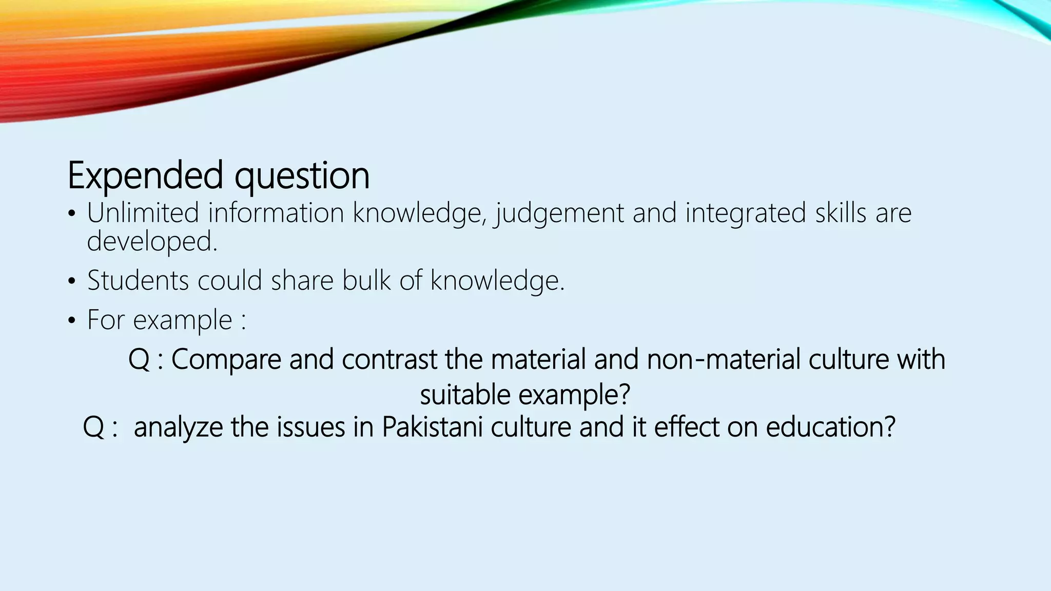 Expended question
• Unlimited information knowledge, judgement and integrated skills are
developed.
• Students could share bulk of knowledge.
• For example :
Q : Compare and contrast the material and non-material culture with
suitable example?
Q : analyze the issues in Pakistani culture and it effect on education?
 