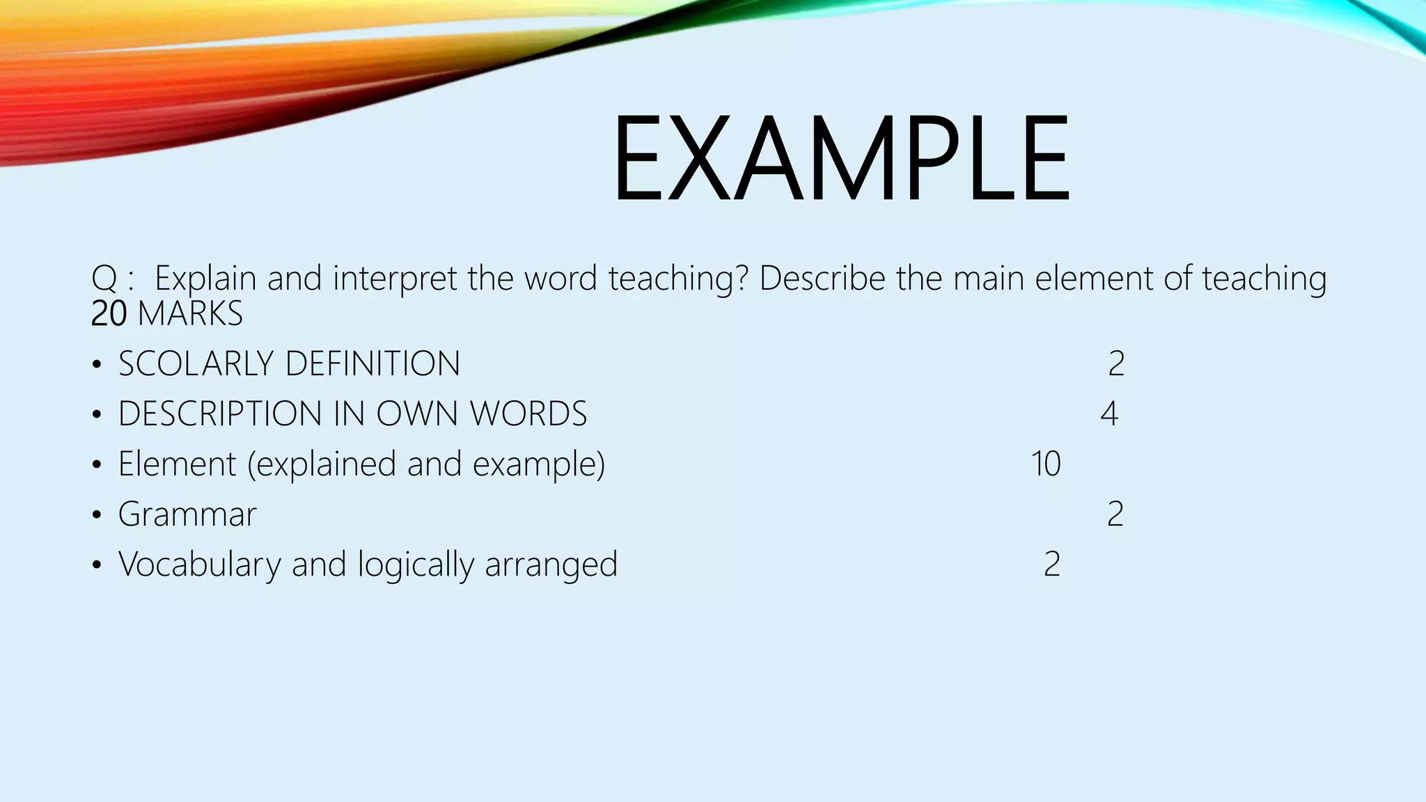 EXAMPLE
Q : Explain and interpret the word teaching? Describe the main element of teaching
20 MARKS
• SCOLARLY DEFINITION 2
• DESCRIPTION IN OWN WORDS 4
• Element (explained and example) 10
• Grammar 2
• Vocabulary and logically arranged 2
 