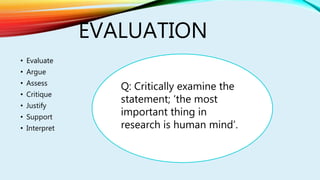 EVALUATION
• Evaluate
• Argue
• Assess
• Critique
• Justify
• Support
• Interpret
Q: Critically examine the
statement; ‘the most
important thing in
research is human mind’.
 