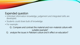 Expended question
• Unlimited information knowledge, judgement and integrated skills are
developed.
• Students could share bulk of knowledge.
• For example :
Q : Compare and contrast the material and non-material culture with
suitable example?
Q : analyze the issues in Pakistani culture and it effect on education?
 