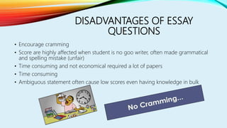 DISADVANTAGES OF ESSAY
QUESTIONS
• Encourage cramming
• Score are highly affected when student is no goo writer, often made grammatical
and spelling mistake (unfair)
• Time consuming and not economical required a lot of papers
• Time consuming
• Ambiguous statement often cause low scores even having knowledge in bulk
 