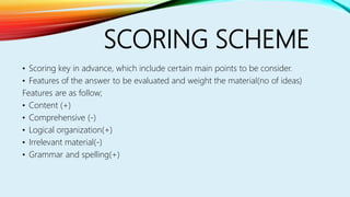 SCORING SCHEME
• Scoring key in advance, which include certain main points to be consider.
• Features of the answer to be evaluated and weight the material(no of ideas)
Features are as follow;
• Content (+)
• Comprehensive (-)
• Logical organization(+)
• Irrelevant material(-)
• Grammar and spelling(+)
 