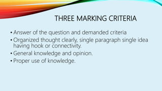 THREE MARKING CRITERIA
• Answer of the question and demanded criteria
• Organized thought clearly, single paragraph single idea
having hook or connectivity.
• General knowledge and opinion.
• Proper use of knowledge.
 