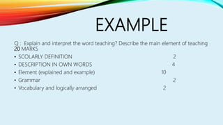 EXAMPLE
Q : Explain and interpret the word teaching? Describe the main element of teaching
20 MARKS
• SCOLARLY DEFINITION 2
• DESCRIPTION IN OWN WORDS 4
• Element (explained and example) 10
• Grammar 2
• Vocabulary and logically arranged 2
 