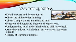 ESSAY TYPE QUESTIONS
• Detail answers and free responses
• Check the higher order thinking.
• check Complex ideas and thinking level
• Freedom of thought and freedom of expressions.
• Understanding level and critical writing skills are check.
• An old technique I which detail answers are asked(open
ended)
• Variety of learning outcomes
 
