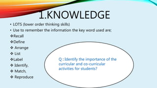 1.KNOWLEDGE
• LOTS (lower order thinking skills)
• Use to remember the information the key word used are;
Recall
Define
 Arrange
 List
Label
 Identify,
 Match,
 Reproduce
Q Identify the importance of the
curricular and co-curricular
activities for students?
 