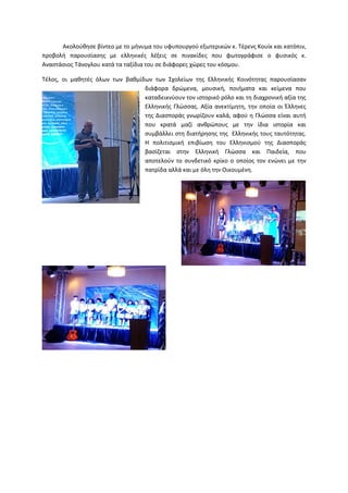 Ακολούθησε βίντεο με το μήνυμα του υφυπουργού εξωτερικών κ. Τέρενς Κουίκ και κατόπιν,
προβολή παρουσίασης με ελληνικές λέξεις σε πινακίδες που φωτογράφισε ο φυσικός κ.
Αναστάσιος Τάνογλου κατά τα ταξίδια του σε διάφορες χώρες του κόσμου.
Τέλος, οι μαθητές όλων των βαθμίδων των Σχολείων της Ελληνικής Κοινότητας παρουσίασαν
Ακολούθησε βίντεο με το μήνυμα του υφυπουργού εξωτερικών κ. Τέρενς Κουίκ και κατόπιν,
ίασης με ελληνικές λέξεις σε πινακίδες που φωτογράφισε ο φυσικός κ.
Τάνογλου κατά τα ταξίδια του σε διάφορες χώρες του κόσμου.
Τέλος, οι μαθητές όλων των βαθμίδων των Σχολείων της Ελληνικής Κοινότητας παρουσίασαν
διάφορα δρώμενα, μουσική, ποιήματα και κείμενα που
καταδεικνύουν τον ιστορικό ρόλο και τη διαχρονική αξία της
Ελληνικής Γλώσσας. Αξία ανεκτίμητη, την οποία οι Έλληνες
της Διασποράς γνωρίζουν καλά, αφού η Γλώσσα είναι αυτή
που κρατά μαζί ανθρώπους με την ίδια ιστορία και
συμβάλλει στη διατήρησης της Ελληνικής τους ταυτότητας.
Η πολιτισμική επιβίωση του Ελληνισμού της Διασποράς
βασίζεται στην Ελληνική Γλώσσα και Παιδεία, που
αποτελούν το συνδετικό κρίκο ο οποίος τον ενώνει με την
πατρίδα αλλά και με όλη την Οικουμένη.
Ακολούθησε βίντεο με το μήνυμα του υφυπουργού εξωτερικών κ. Τέρενς Κουίκ και κατόπιν,
ίασης με ελληνικές λέξεις σε πινακίδες που φωτογράφισε ο φυσικός κ.
Τέλος, οι μαθητές όλων των βαθμίδων των Σχολείων της Ελληνικής Κοινότητας παρουσίασαν
τα και κείμενα που
καταδεικνύουν τον ιστορικό ρόλο και τη διαχρονική αξία της
Ελληνικής Γλώσσας. Αξία ανεκτίμητη, την οποία οι Έλληνες
της Διασποράς γνωρίζουν καλά, αφού η Γλώσσα είναι αυτή
που κρατά μαζί ανθρώπους με την ίδια ιστορία και
τήρησης της Ελληνικής τους ταυτότητας.
Η πολιτισμική επιβίωση του Ελληνισμού της Διασποράς
βασίζεται στην Ελληνική Γλώσσα και Παιδεία, που
αποτελούν το συνδετικό κρίκο ο οποίος τον ενώνει με την
πατρίδα αλλά και με όλη την Οικουμένη.
 