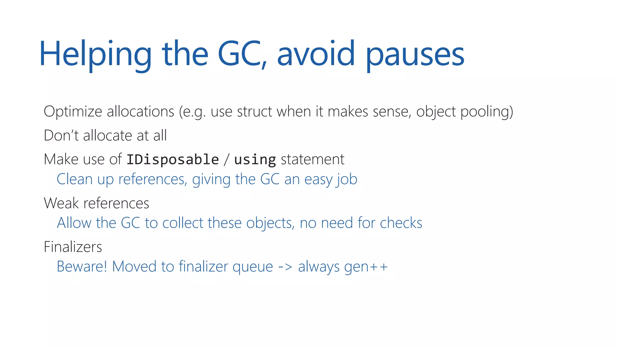 Helping the GC, avoid pauses
Optimize allocations (e.g. use struct when it makes sense, object pooling)
Don’t allocate at all
Make use of IDisposable / using statement
Clean up references, giving the GC an easy job
Weak references
Allow the GC to collect these objects, no need for checks
Finalizers
Beware! Moved to finalizer queue -> always gen++
 