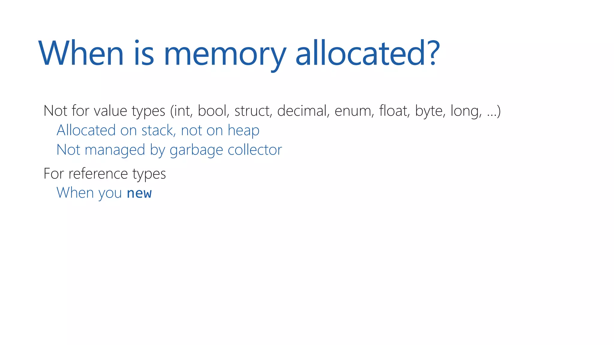 When is memory allocated?
Not for value types (int, bool, struct, decimal, enum, float, byte, long, …)
Allocated on stack, not on heap
Not managed by garbage collector
For reference types
When you new
 