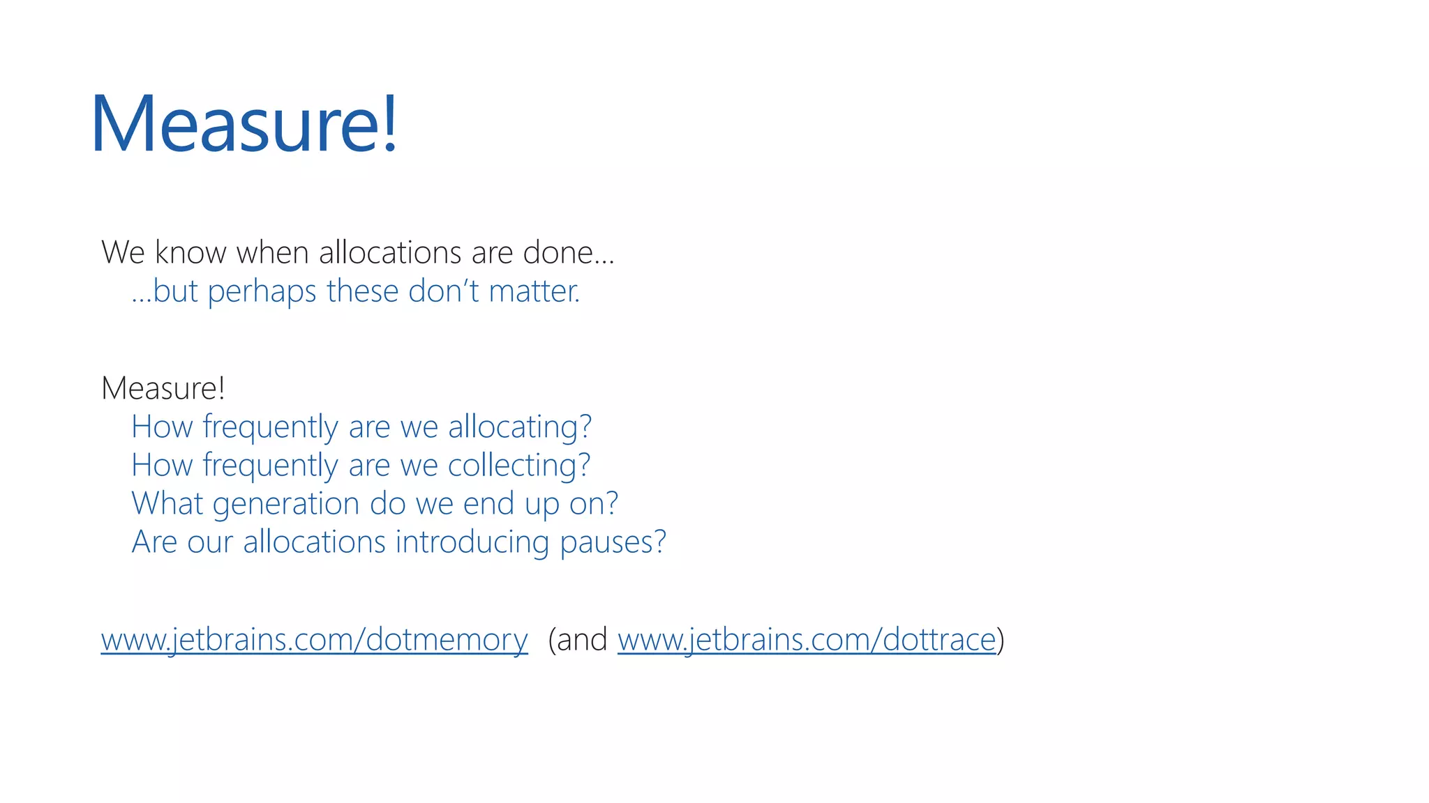 Measure!
We know when allocations are done...
...but perhaps these don’t matter.
Measure!
How frequently are we allocating?
How frequently are we collecting?
What generation do we end up on?
Are our allocations introducing pauses?
www.jetbrains.com/dotmemory (and www.jetbrains.com/dottrace)
 