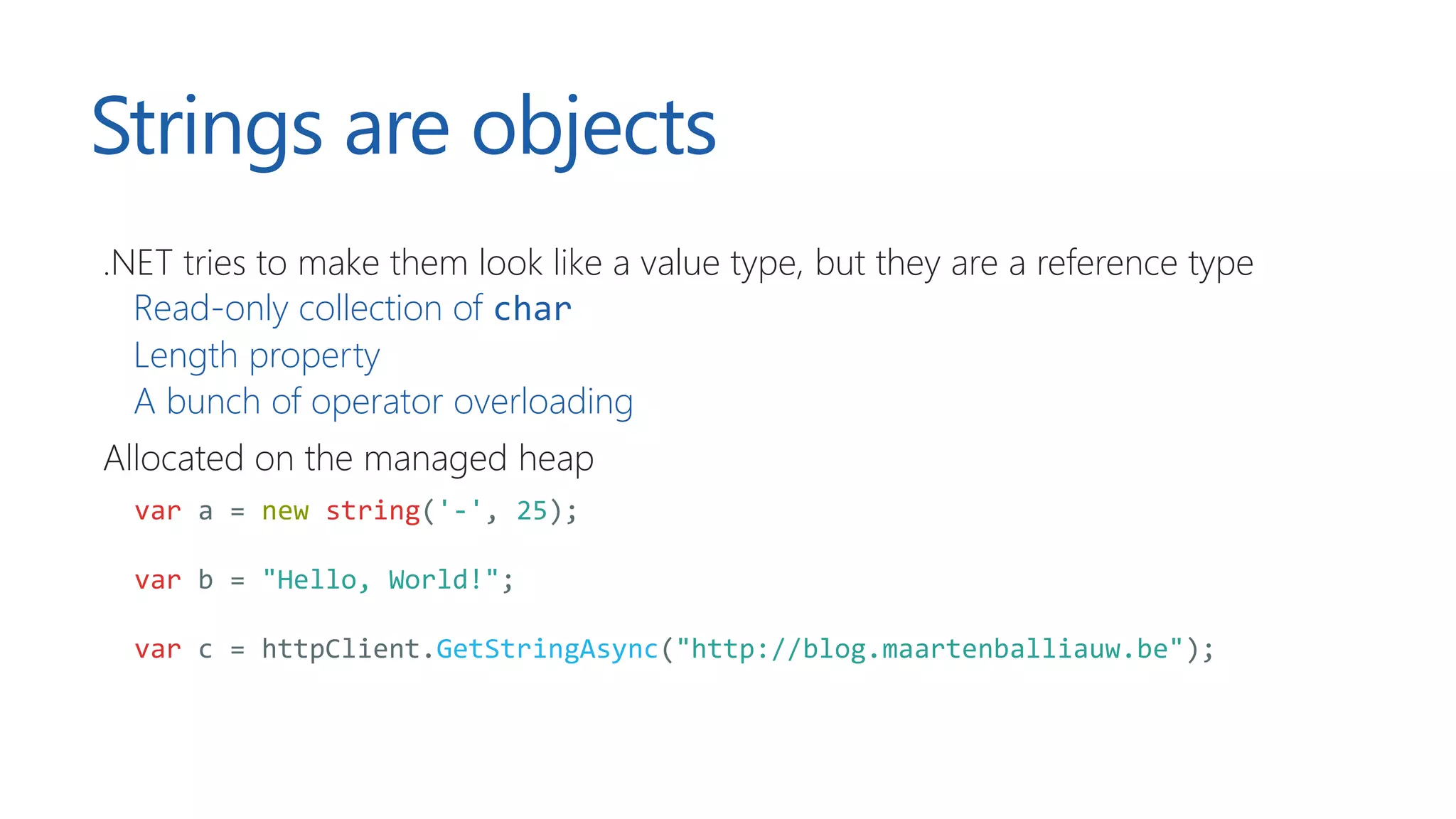 Strings are objects
.NET tries to make them look like a value type, but they are a reference type
Read-only collection of char
Length property
A bunch of operator overloading
Allocated on the managed heap
var a = new string('-', 25);
var b = "Hello, World!";
var c = httpClient.GetStringAsync("http://blog.maartenballiauw.be");
 