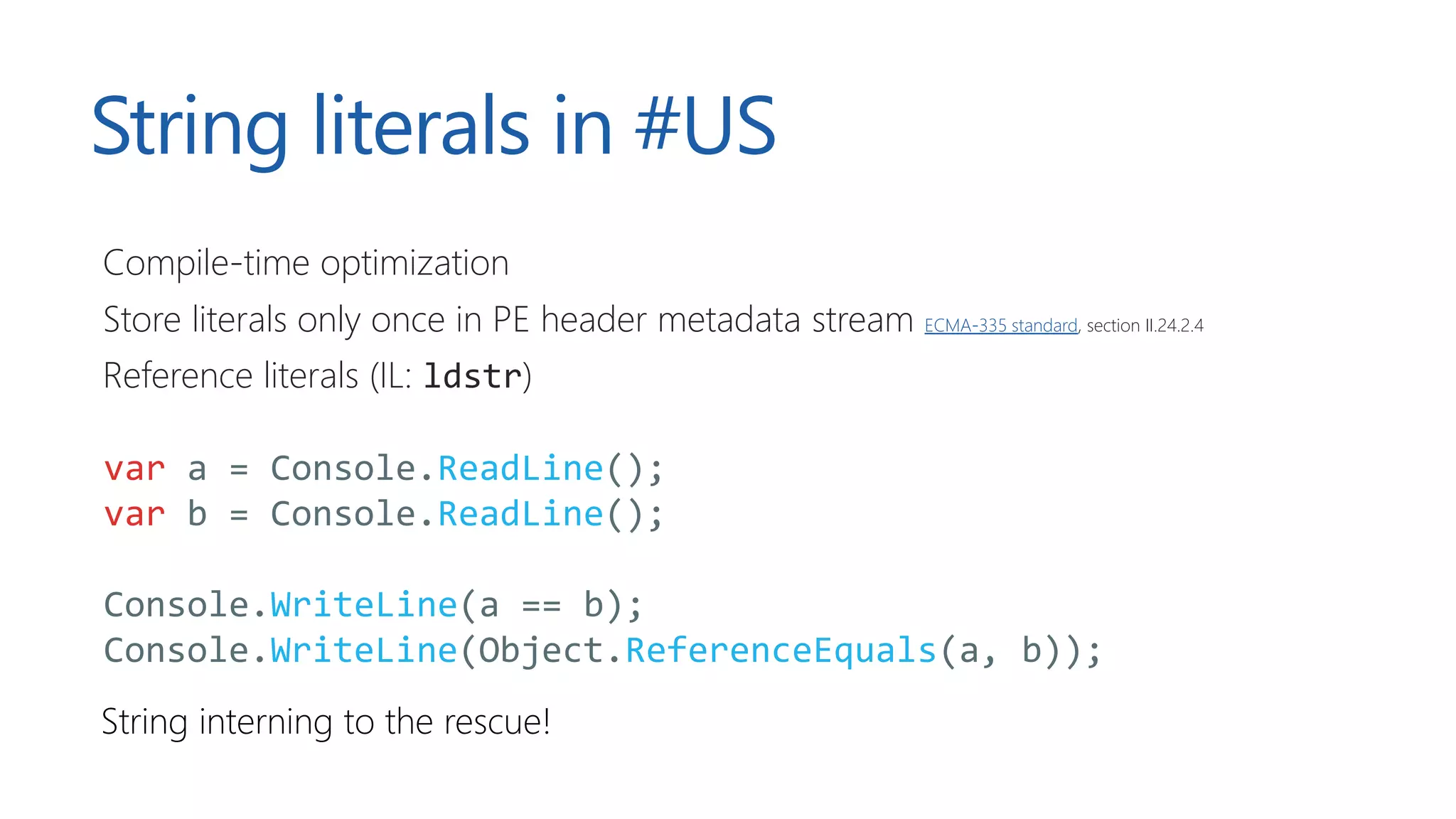 String literals in #US
Compile-time optimization
Store literals only once in PE header metadata stream ECMA-335 standard, section II.24.2.4
Reference literals (IL: ldstr)
var a = Console.ReadLine();
var b = Console.ReadLine();
Console.WriteLine(a == b);
Console.WriteLine(Object.ReferenceEquals(a, b));
String interning to the rescue!
 