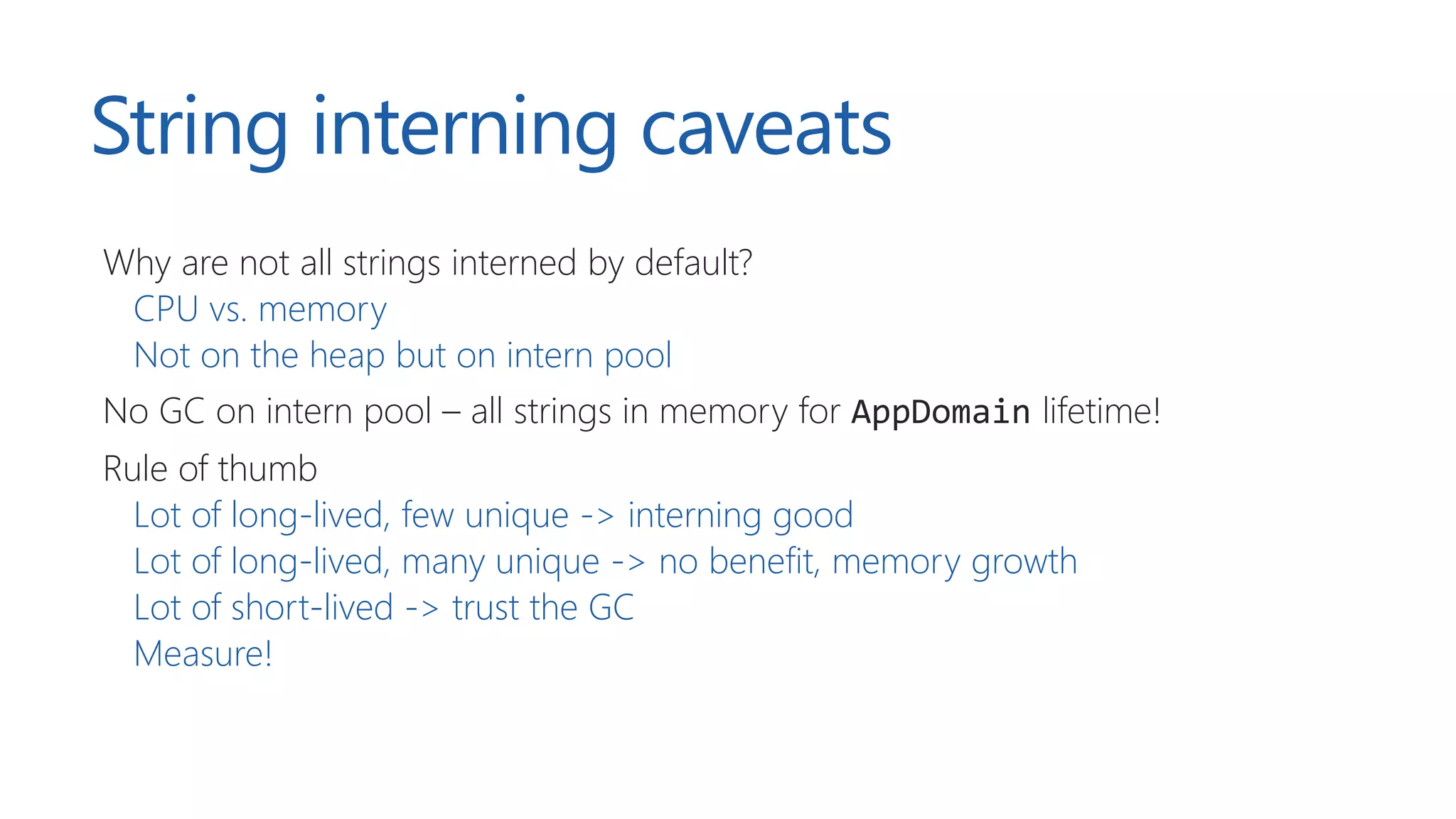 String interning caveats
Why are not all strings interned by default?
CPU vs. memory
Not on the heap but on intern pool
No GC on intern pool – all strings in memory for AppDomain lifetime!
Rule of thumb
Lot of long-lived, few unique -> interning good
Lot of long-lived, many unique -> no benefit, memory growth
Lot of short-lived -> trust the GC
Measure!
 