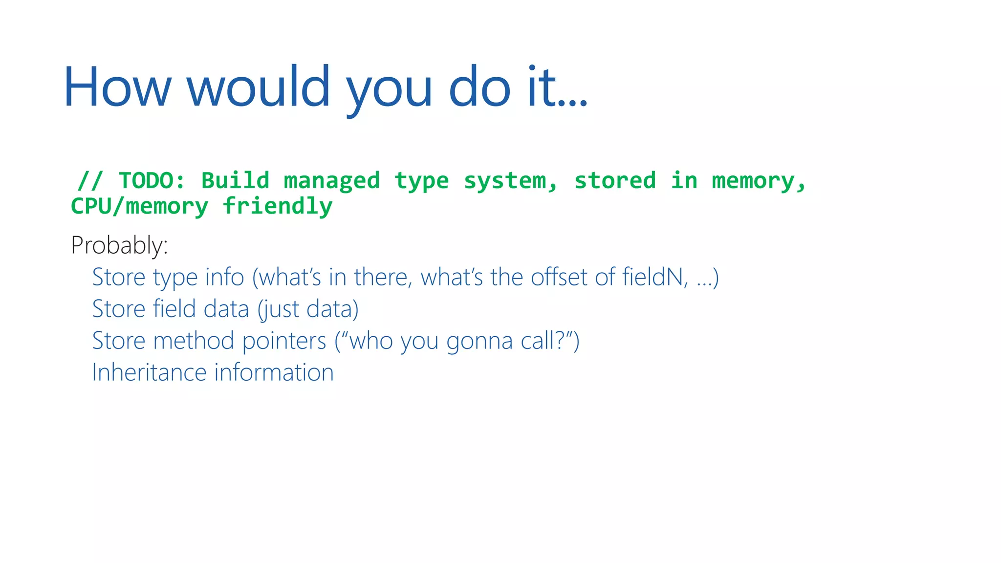 How would you do it...
// TODO: Build managed type system, stored in memory,
CPU/memory friendly
Probably:
Store type info (what’s in there, what’s the offset of fieldN, …)
Store field data (just data)
Store method pointers (“who you gonna call?”)
Inheritance information
 