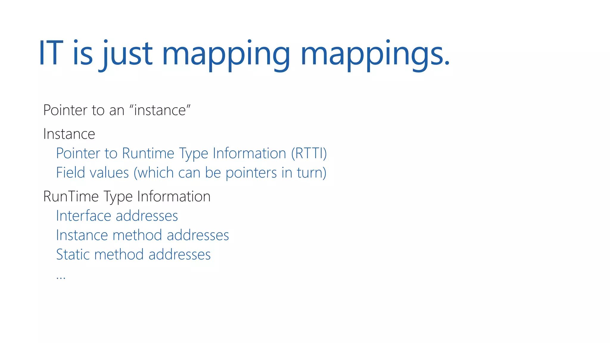 IT is just mapping mappings.
Pointer to an “instance”
Instance
Pointer to Runtime Type Information (RTTI)
Field values (which can be pointers in turn)
RunTime Type Information
Interface addresses
Instance method addresses
Static method addresses
…
 
