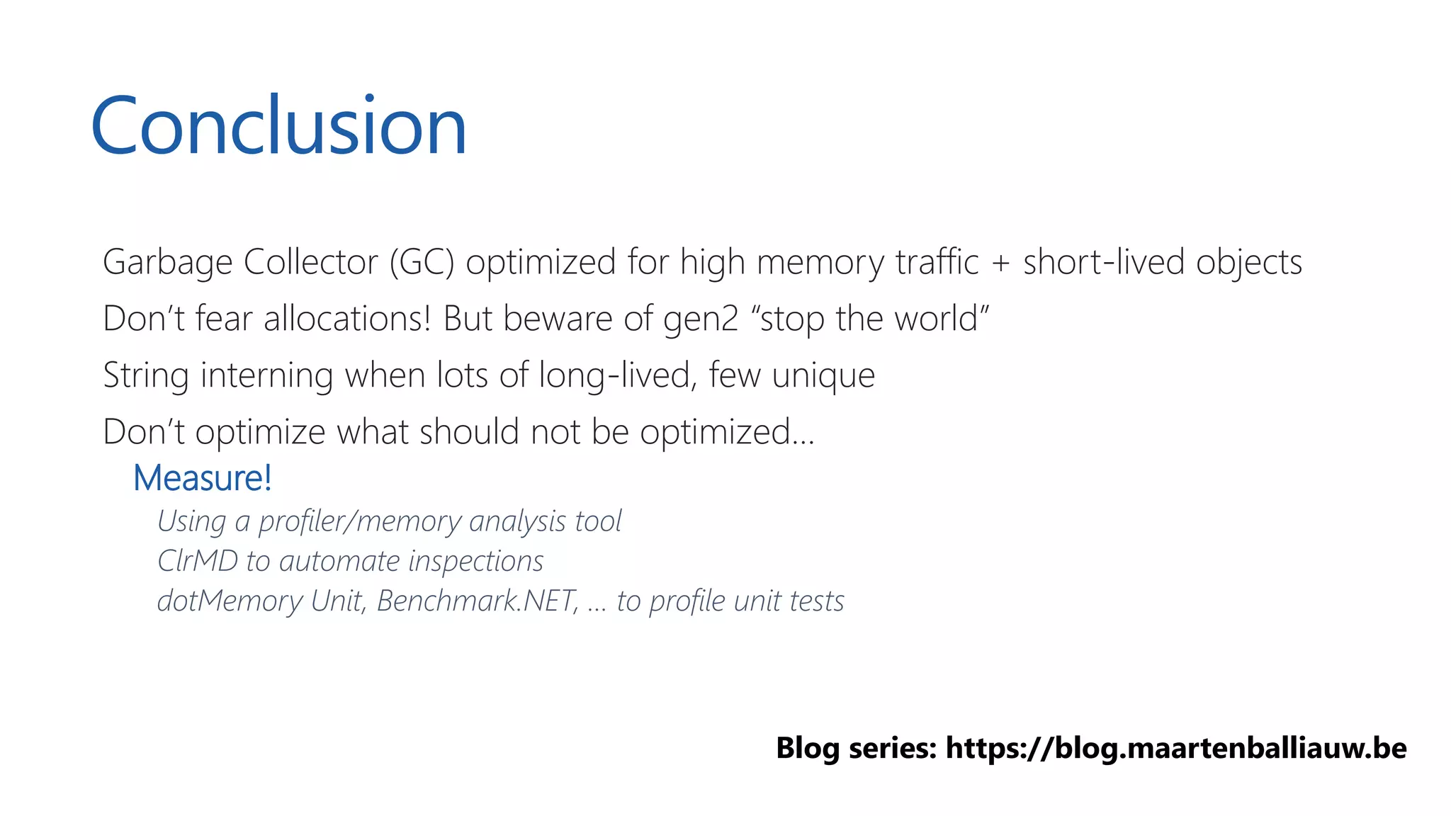 Conclusion
Garbage Collector (GC) optimized for high memory traffic + short-lived objects
Don’t fear allocations! But beware of gen2 “stop the world”
String interning when lots of long-lived, few unique
Don’t optimize what should not be optimized…
Measure!
Using a profiler/memory analysis tool
ClrMD to automate inspections
dotMemory Unit, Benchmark.NET, … to profile unit tests
Blog series: https://blog.maartenballiauw.be
 