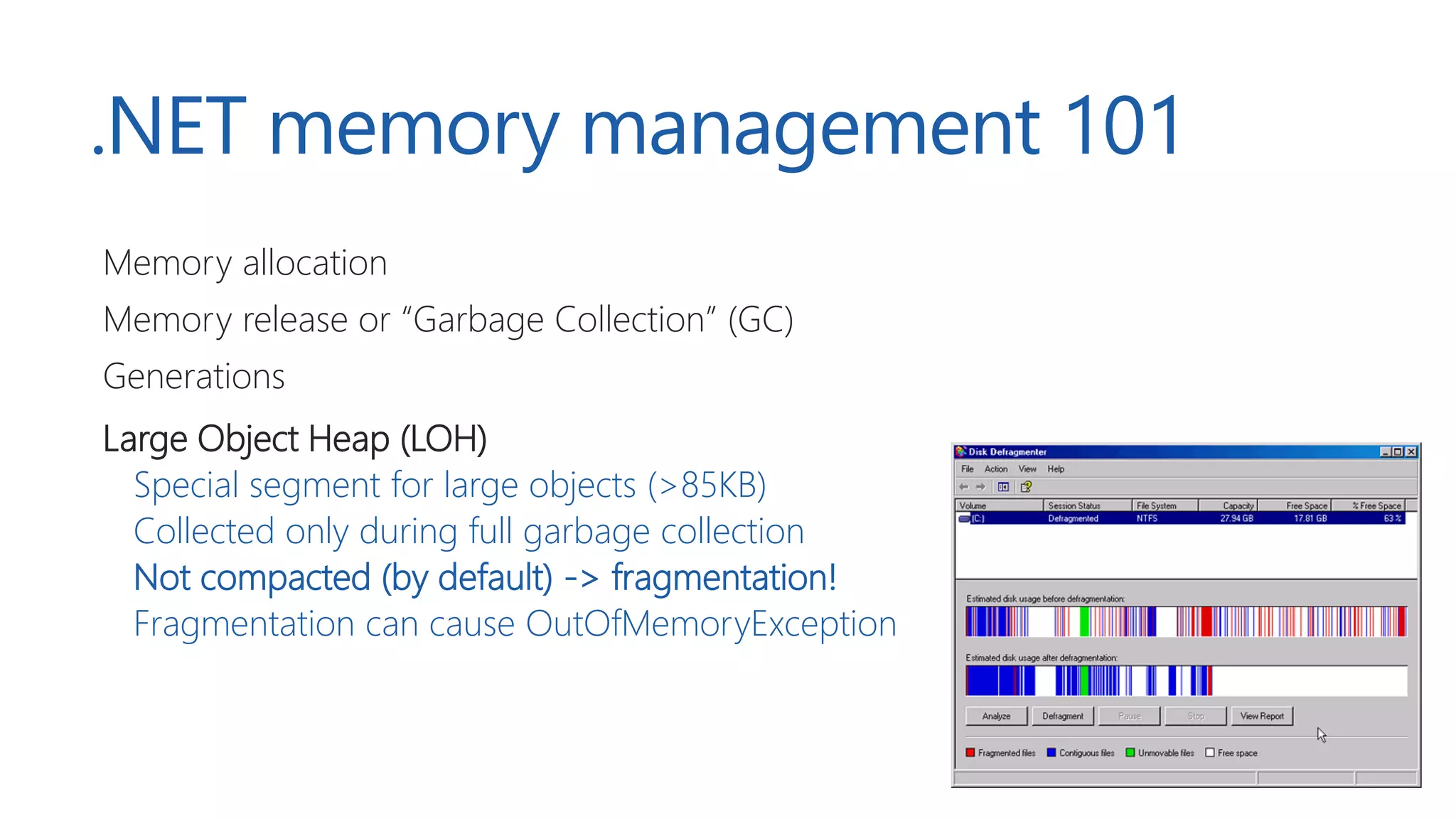 .NET memory management 101
Memory allocation
Memory release or “Garbage Collection” (GC)
Generations
Large Object Heap (LOH)
Special segment for large objects (>85KB)
Collected only during full garbage collection
Not compacted (by default) -> fragmentation!
Fragmentation can cause OutOfMemoryException
 