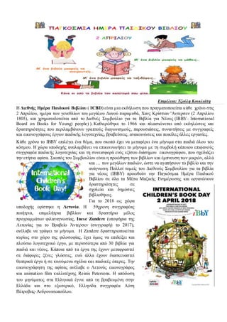 Επιμέλεια: Τζούλη Κουκλιάτη
Η Διεθνής Ημέρα Παιδικού Βιβλίου ( ICBD) είναι μια εκδήλωση που πραγματοποιείται κάθε χρόνο στις
2 Απριλίου, ημέρα των γενεθλίων του μεγάλου Δανού παραμυθά, Χανς Κρίστιαν 'Aντερσεν (2 Απριλίου
1805), και χρηματοδοτείται από το Διεθνές Συμβούλιο για τα Βιβλία για Νέους (IBBY– International
Board on Books for Young) people) ). Καθιερώθηκε το 1966 και πλαισιώνεται από εκδηλώσεις και
δραστηριότητες που περιλαμβάνουν γραπτούς διαγωνισμούς, παρουσιάσεις, συναντήσεις με συγγραφείς
και εικονογράφους έργων παιδικής λογοτεχνίας, βραβεύσεις, ανακοινώσεις και ποικίλες άλλες εργασίες.
Κάθε χρόνο το IBBY επιλέγει ένα θέμα, που σκοπό έχει να μεταφέρει ένα μήνυμα στα παιδιά όλου του
κόσμου. Η χώρα υποδοχής αναλαμβάνει να επικοινωνήσει το μήνυμα με τη συμβολή κάποιου επιφανούς
συγγραφέα παιδικής λογοτεχνίας και τη συνεισφορά ενός εξίσου διάσημου εικονογράφου, που σχεδιάζει
την ετήσια αφίσα. Σκοπός του Συμβουλίου είναι η προώθηση των βιβλίων και έμπνευση των μικρών, αλλά
και … των μεγάλων παιδιών, ώστε να αγαπήσουν το βιβλίο και την
ανάγνωση. Πολλοί τομείς του Διεθνούς Συμβουλίου για τα βιβλία
για νέους (IBBY) προωθούν την Παγκόσμια Ημέρα Παιδικού
Βιβλίου σε όλα τα Μέσα Μαζικής Ενημέρωσης και οργανώνουν
δραστηριότητες σε
σχολεία και δημόσιες
βιβλιοθήκες.
Για το 2018 ως χώρα
υποδοχής ορίστηκε η Λετονία. Η 59χρονη συγγραφέας
ποιήτρια, επιμελήτρια βιβλίων και δραστήριο μέλος
προγραμμάτων φιλαναγνωσίας, Inese Zandere (υποψήφια της
Λετονίας για το Βραβείο Άντερσεν (συγγραφή) το 2017),
ανέλαβε να γράψει το μήνυμα. Η Zandere δραστηριοποιείται
κυρίως στο χώρο της φιλοσοφίας, έχει όμως να επιδείξει και
πλούσιο λογοτεχνικό έργο, με περισσότερα από 30 βιβλία για
παιδιά και νέους. Κάποια από τα έργα της έχουν μεταφραστεί
σε διάφορες ξένες γλώσσες, ενώ άλλα έχουν διασκευαστεί
θεατρικά έργα ή σε κινούμενα σχέδια και παιδικές όπερες. Την
εικονογράφηση της αφίσας ανέλαβε ο Λετονός εικονογράφος
και animation film καλλιτέχνης Reinis Petersons. Η απόδοση
του μηνύματος στα Ελληνικά έγινε από τη βραβευμένη στην
Ελλάδα και στο εξωτερικό, Ελληνίδα συγγραφέα Λότη
Πέτροβιτς-Ανδρουτσοπούλου.
 