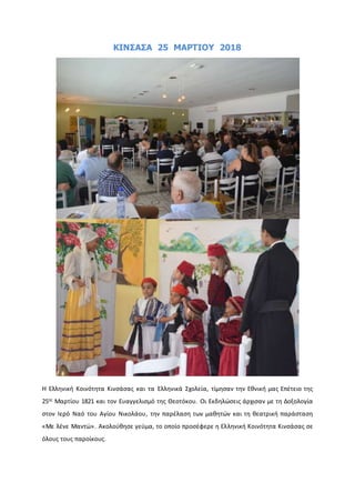 ΚΙΝΣΑΣΑ 25 ΜΑΡΤΙΟΥ 2018
Η Ελληνική Κοινότητα Κινσάσας και τα Ελληνικά Σχολεία, τίμησαν την Εθνική μας Επέτειο της
25ης
Μαρτίου 1821 και τον Ευαγγελισμό της Θεοτόκου. Οι Εκδηλώσεις άρχισαν με τη Δοξολογία
στον Ιερό Ναό του Αγίου Νικολάου, την παρέλαση των μαθητών και τη θεατρική παράσταση
«Με λένε Μαντώ». Ακολούθησε γεύμα, το οποίο προσέφερε η Ελληνική Κοινότητα Κινσάσας σε
όλους τους παροίκους.
 