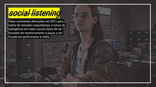 social listening
Pelas constantes alterações em API’s para
coleta de menções espontâneas, o futuro de
inteligência em redes sociais deixa de ser
baseado em monitoramento e passa a ser
focado em performance e mídia.
 
