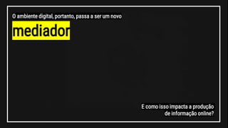 mediador
O ambiente digital, portanto, passa a ser um novo
E como isso impacta a produção
de informação online?
 