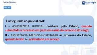É assegurado ao policial civil:
I - ASSISTÊNCIA JUDICIAL prestada pelo Estado, quando
submetido a processo em juízo em razão do exercício do cargo;
II - ASSISTÊNCIA MÉDICO-HOSPITALAR às expensas do Estado,
quando ferido ou acidentado em serviço.
Art. 56
 