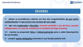 DEVERES
VI - adotar as providências cabíveis em face das irregularidades de que tenha
conhecimento ou que ocorra nos serviços de seu cargo;
VII - agir com moderação e discrição, somente admitido o uso da força, quando
indispensável, no caso de resistência ou tentativa de fuga do preso;
VIII - manter-se preparado física e intelectualmente para o cabal desempenho
de sua função;
IX - cumprir outras obrigações inerentes à sua função policial civil.
 