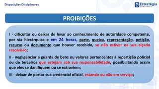 PROIBIÇÕES
I - dificultar ou deixar de levar ao conhecimento de autoridade competente,
por via hierárquica e em 24 horas, parte, queixa, representação, petição,
recurso ou documento que houver recebido, se não estiver na sua alçada
resolvê-lo;
II - negligenciar a guarda de bens ou valores pertencentes à repartição policial
ou de terceiros que estejam sob sua responsabilidade, possibilitando assim
que eles se danifiquem ou se extraviem;
III - deixar de portar sua credencial oficial, estando ou não em serviço;
 