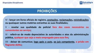 PROIBIÇÕES
IV - lançar em livros oficiais de registro, anotações, reclamações, reivindicações
ou quaisquer outras matérias estranhas as suas finalidades;
V - revelar sua qualidade de policial fora dos casos necessários ou
convenientes ao serviço;
VI - referir-se de modo depreciativo às autoridades e atos da administração
pública, qualquer que seja o meio empregado para esse fim;
VII - deixar de comunicar, logo após o auto, ao juiz competente, a prisão em
flagrante delito;
 