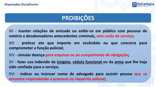 PROIBIÇÕES
XII - manter relações de amizade ou exibir-se em público com pessoas de
notório e desabonadores antecedentes criminais, sem razão de serviço;
XIII - praticar ato que importe em escândalo ou que concorra para
comprometer a função policial;
XIV - simular doença para esquivar-se ao cumprimento de obrigação;
XV - fazer uso indevido da insígnia, cédula funcional ou da arma que lhe haja
sido confiada para o serviço;
XVI - indicar ou insinuar nome de advogado para assistir pessoa que se
encontre respondendo a processo ou inquérito policial;
 