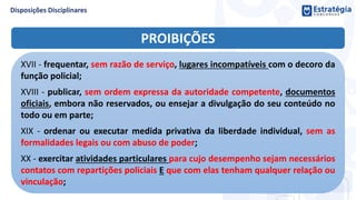 PROIBIÇÕES
XVII - frequentar, sem razão de serviço, lugares incompatíveis com o decoro da
função policial;
XVIII - publicar, sem ordem expressa da autoridade competente, documentos
oficiais, embora não reservados, ou ensejar a divulgação do seu conteúdo no
todo ou em parte;
XIX - ordenar ou executar medida privativa da liberdade individual, sem as
formalidades legais ou com abuso de poder;
XX - exercitar atividades particulares para cujo desempenho sejam necessários
contatos com repartições policiais E que com elas tenham qualquer relação ou
vinculação;
 