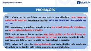 PROIBIÇÕES
XXI - afastar-se do município no qual exerce sua atividade, sem expressa
autorização superior, quando em serviço, salvo por imperiosa necessidade do
serviço;
XXII - comparecer a qualquer ato de serviço em visível estado de embriaguez
ou ingerir bebidas durante o serviço;
XXIII - não se apresentar ao serviço, sem justo motivo, ao fim de licença, de
qualquer natureza, férias ou dispensa de serviço, ou ainda, depois de saber
que qualquer dela foi interrompida por ordem legal e superior;
XXIV - deixar de frequentar, com assiduidade, cursos instituídos pela academia
de polícia ou custeados pelo erário, quando esteja matriculado;
 