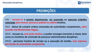 PROIBIÇÕES
XXV - escusar-se a prestar depoimento, ser acareado ou executar trabalho
solicitado para instruir processo judicial ou administrativo;
XXVI - deixar de cumprir ordens emanadas de autoridades competentes, salvo
quando manifestamente ilegais;
XXVII - recusar-se, sem justo motivo, a aceitar encargos inerentes à classe, bem
como os membros de comissão de processo administrativo disciplinar;
XXVIII - permutar horário de serviço ou a execução de tarefas, sem expressa
permissão da autoridade competente;
 
